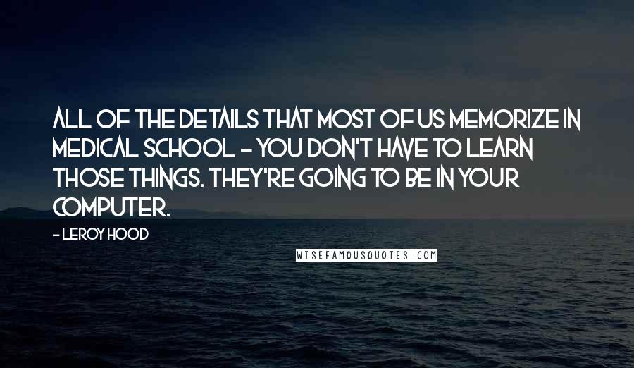 Leroy Hood Quotes: All of the details that most of us memorize in medical school - you don't have to learn those things. They're going to be in your computer.