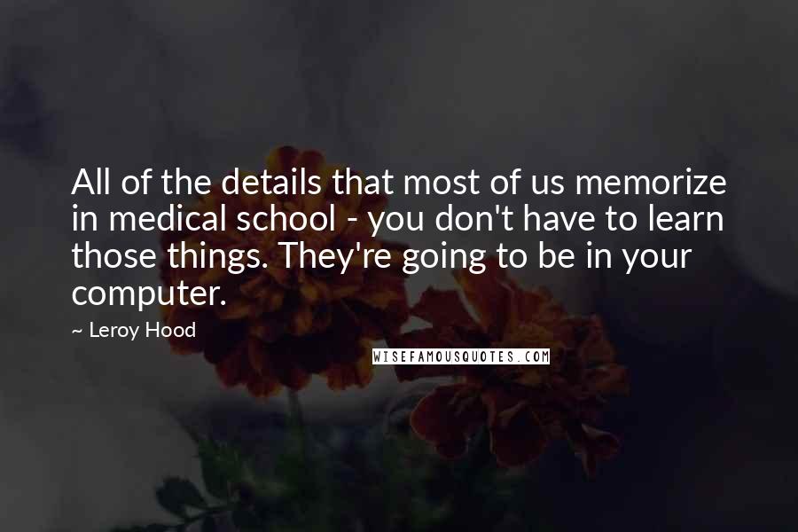 Leroy Hood Quotes: All of the details that most of us memorize in medical school - you don't have to learn those things. They're going to be in your computer.