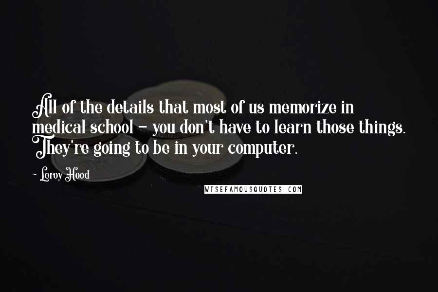 Leroy Hood Quotes: All of the details that most of us memorize in medical school - you don't have to learn those things. They're going to be in your computer.