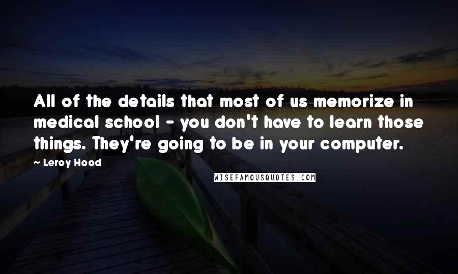 Leroy Hood Quotes: All of the details that most of us memorize in medical school - you don't have to learn those things. They're going to be in your computer.