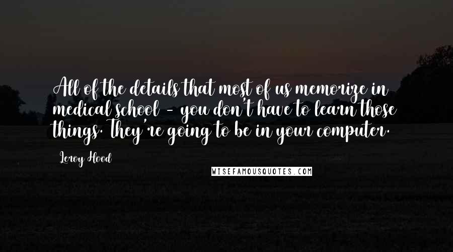 Leroy Hood Quotes: All of the details that most of us memorize in medical school - you don't have to learn those things. They're going to be in your computer.