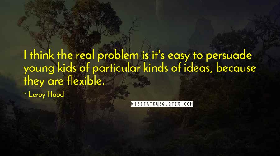 Leroy Hood Quotes: I think the real problem is it's easy to persuade young kids of particular kinds of ideas, because they are flexible.