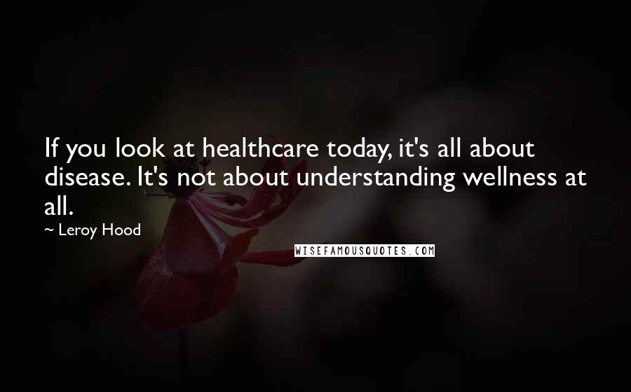 Leroy Hood Quotes: If you look at healthcare today, it's all about disease. It's not about understanding wellness at all.