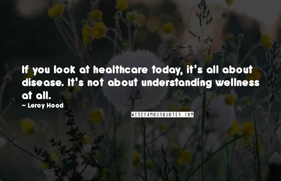 Leroy Hood Quotes: If you look at healthcare today, it's all about disease. It's not about understanding wellness at all.