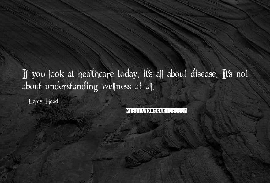 Leroy Hood Quotes: If you look at healthcare today, it's all about disease. It's not about understanding wellness at all.