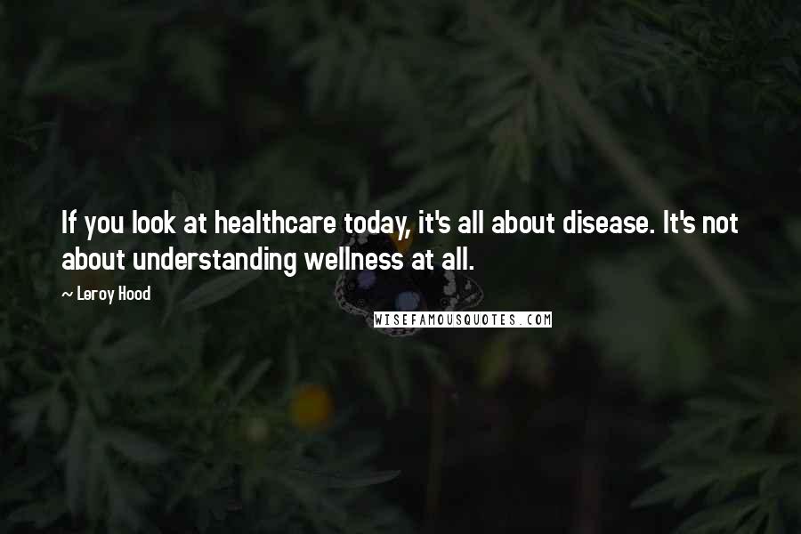 Leroy Hood Quotes: If you look at healthcare today, it's all about disease. It's not about understanding wellness at all.