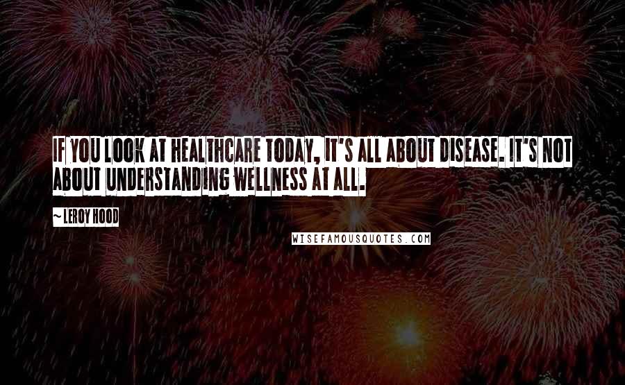 Leroy Hood Quotes: If you look at healthcare today, it's all about disease. It's not about understanding wellness at all.