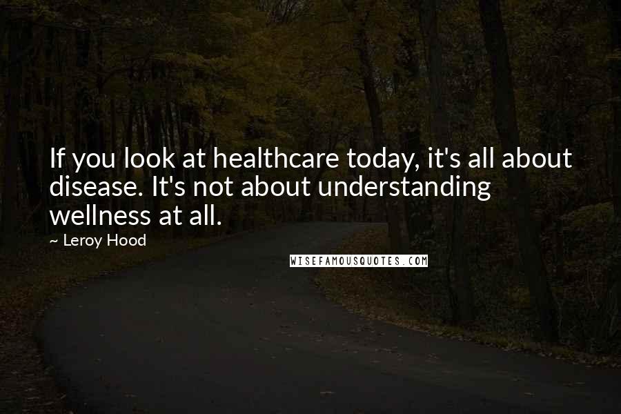 Leroy Hood Quotes: If you look at healthcare today, it's all about disease. It's not about understanding wellness at all.