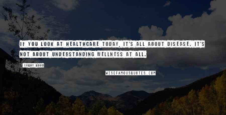 Leroy Hood Quotes: If you look at healthcare today, it's all about disease. It's not about understanding wellness at all.