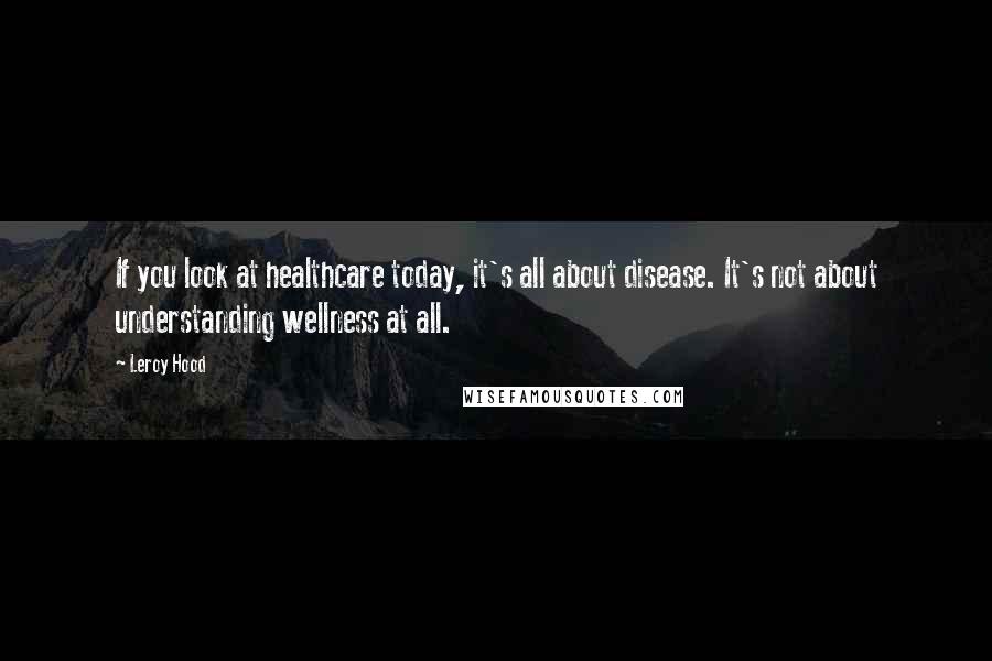 Leroy Hood Quotes: If you look at healthcare today, it's all about disease. It's not about understanding wellness at all.