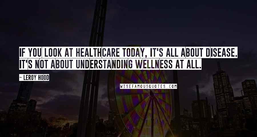 Leroy Hood Quotes: If you look at healthcare today, it's all about disease. It's not about understanding wellness at all.