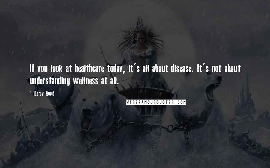 Leroy Hood Quotes: If you look at healthcare today, it's all about disease. It's not about understanding wellness at all.