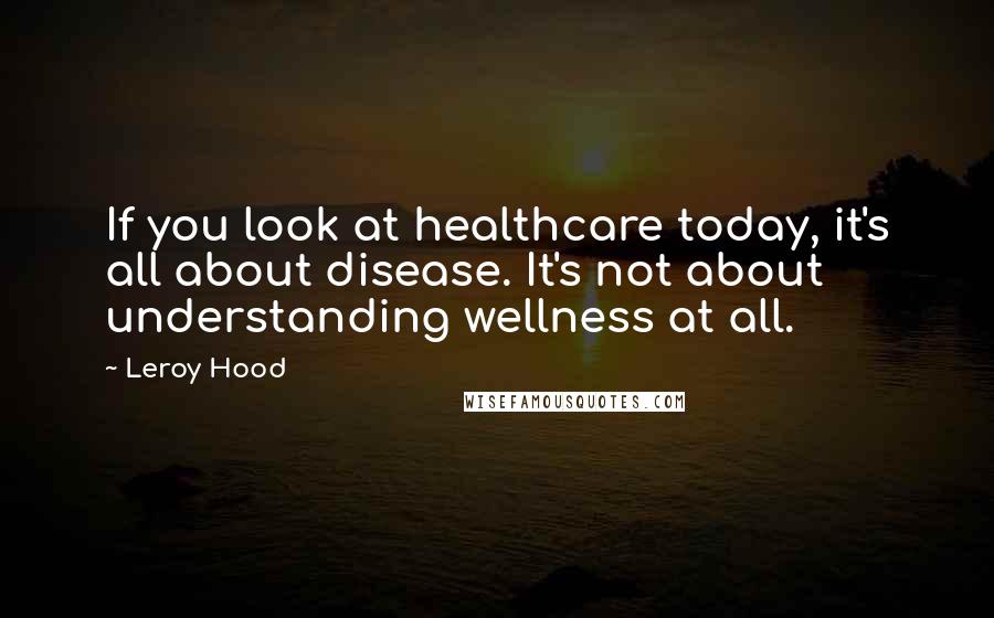 Leroy Hood Quotes: If you look at healthcare today, it's all about disease. It's not about understanding wellness at all.