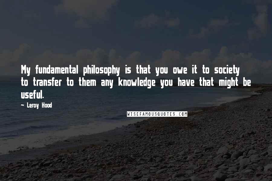 Leroy Hood Quotes: My fundamental philosophy is that you owe it to society to transfer to them any knowledge you have that might be useful.