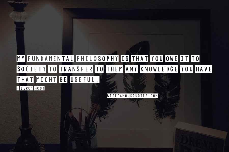 Leroy Hood Quotes: My fundamental philosophy is that you owe it to society to transfer to them any knowledge you have that might be useful.