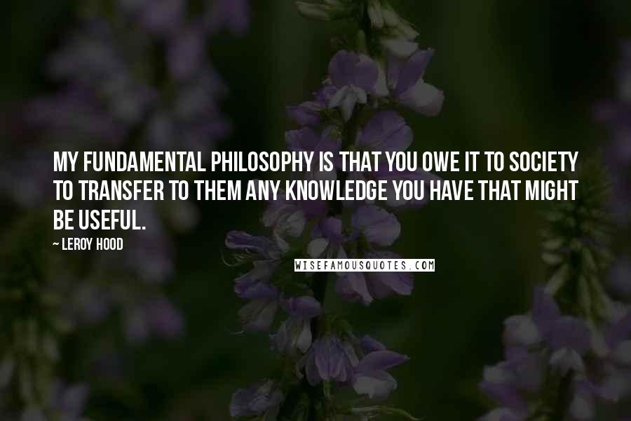 Leroy Hood Quotes: My fundamental philosophy is that you owe it to society to transfer to them any knowledge you have that might be useful.