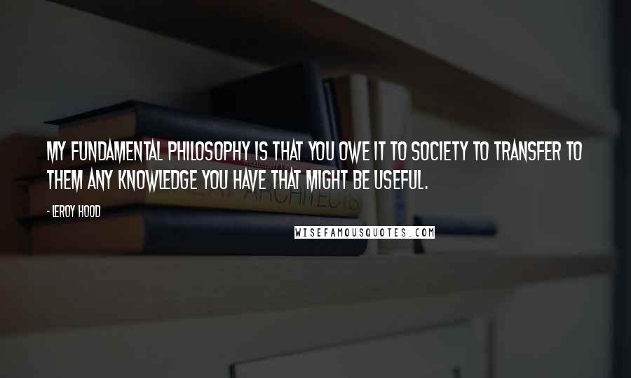 Leroy Hood Quotes: My fundamental philosophy is that you owe it to society to transfer to them any knowledge you have that might be useful.