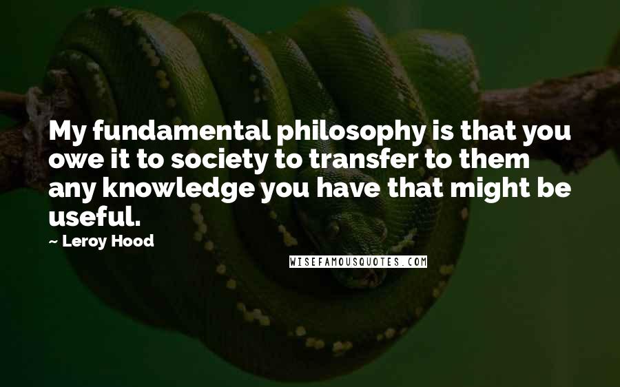 Leroy Hood Quotes: My fundamental philosophy is that you owe it to society to transfer to them any knowledge you have that might be useful.