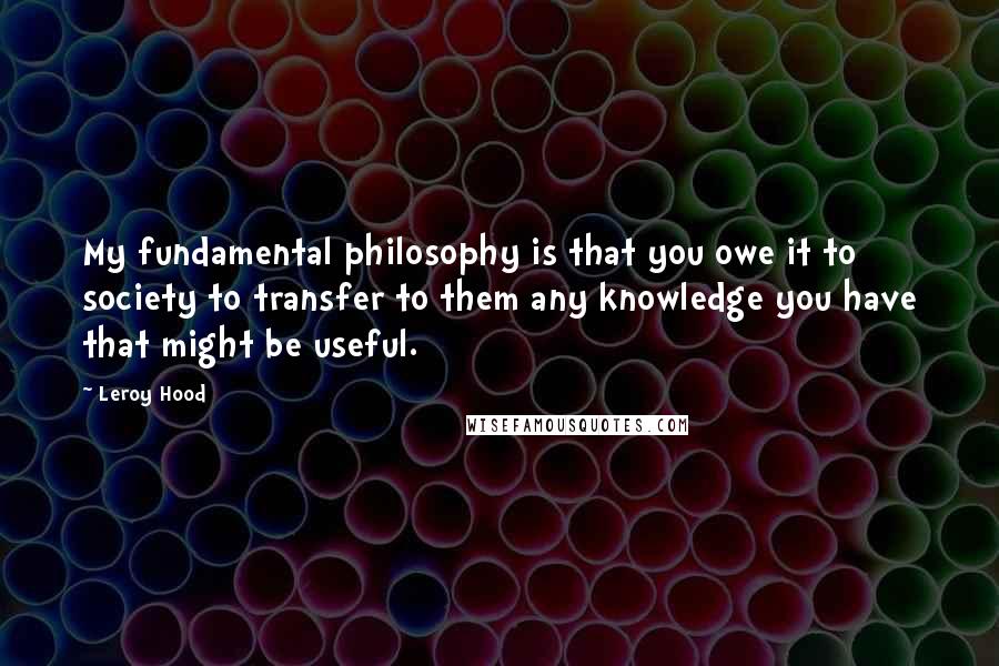 Leroy Hood Quotes: My fundamental philosophy is that you owe it to society to transfer to them any knowledge you have that might be useful.