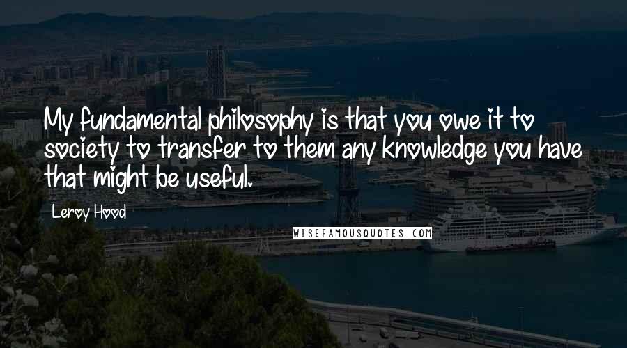 Leroy Hood Quotes: My fundamental philosophy is that you owe it to society to transfer to them any knowledge you have that might be useful.