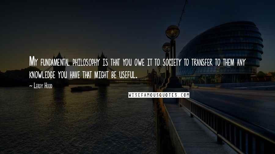 Leroy Hood Quotes: My fundamental philosophy is that you owe it to society to transfer to them any knowledge you have that might be useful.