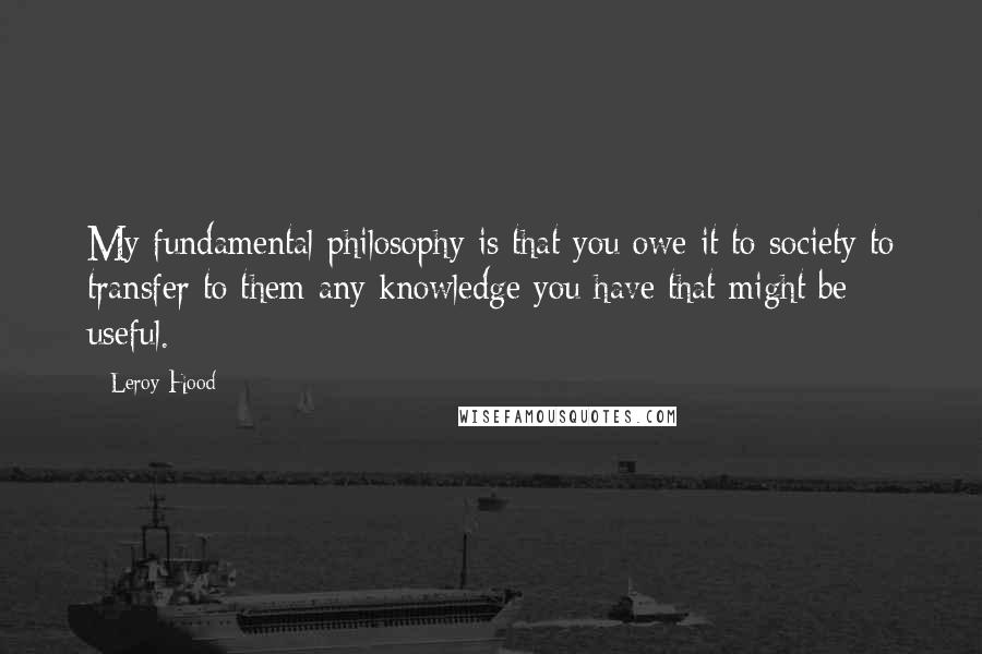 Leroy Hood Quotes: My fundamental philosophy is that you owe it to society to transfer to them any knowledge you have that might be useful.