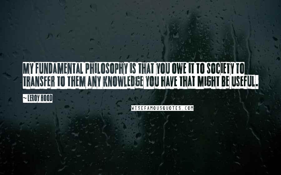 Leroy Hood Quotes: My fundamental philosophy is that you owe it to society to transfer to them any knowledge you have that might be useful.