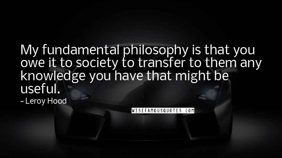 Leroy Hood Quotes: My fundamental philosophy is that you owe it to society to transfer to them any knowledge you have that might be useful.