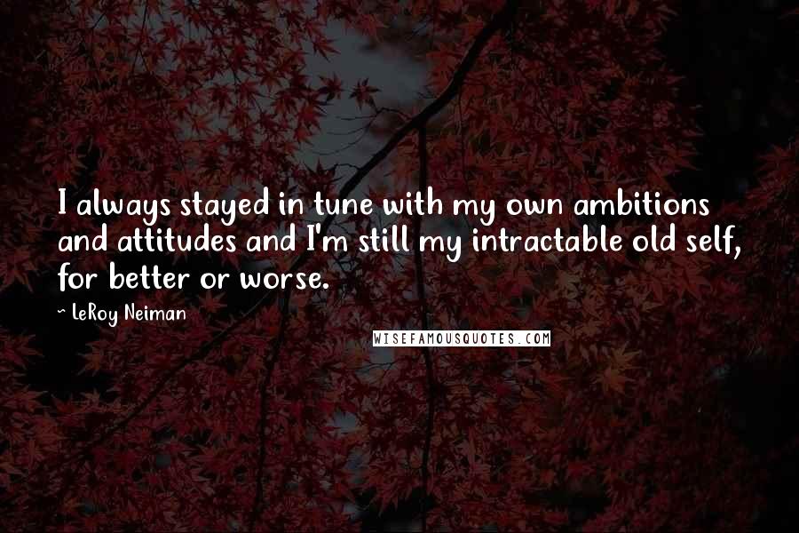 LeRoy Neiman Quotes: I always stayed in tune with my own ambitions and attitudes and I'm still my intractable old self, for better or worse.