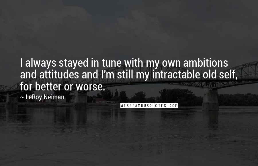 LeRoy Neiman Quotes: I always stayed in tune with my own ambitions and attitudes and I'm still my intractable old self, for better or worse.