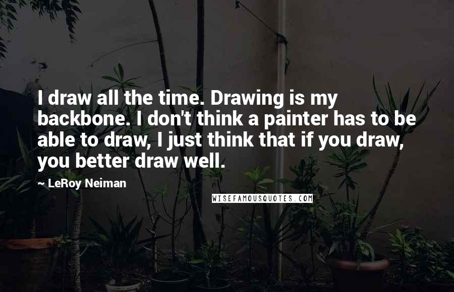 LeRoy Neiman Quotes: I draw all the time. Drawing is my backbone. I don't think a painter has to be able to draw, I just think that if you draw, you better draw well.