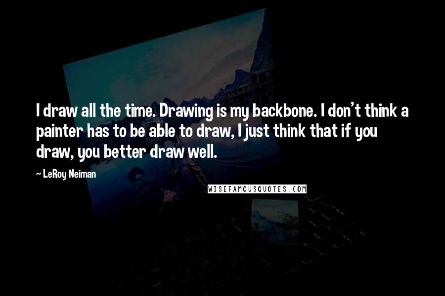 LeRoy Neiman Quotes: I draw all the time. Drawing is my backbone. I don't think a painter has to be able to draw, I just think that if you draw, you better draw well.