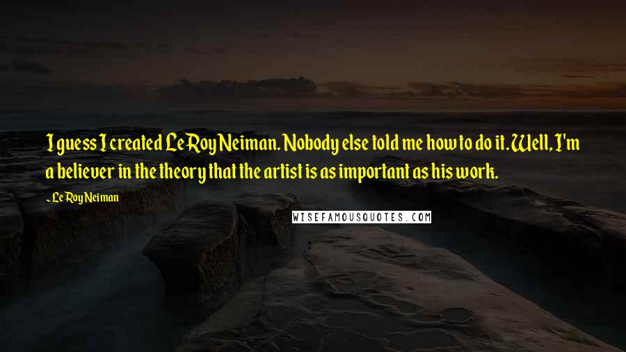 LeRoy Neiman Quotes: I guess I created LeRoy Neiman. Nobody else told me how to do it. Well, I'm a believer in the theory that the artist is as important as his work.