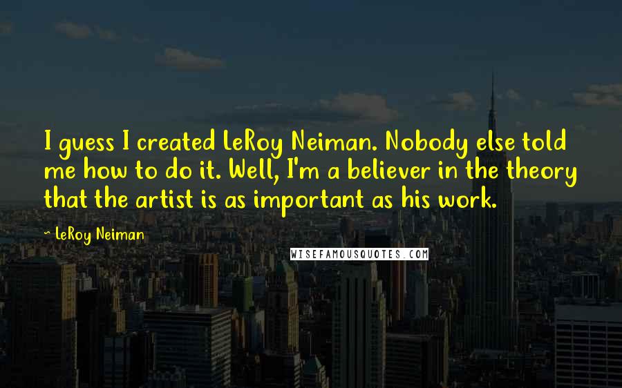 LeRoy Neiman Quotes: I guess I created LeRoy Neiman. Nobody else told me how to do it. Well, I'm a believer in the theory that the artist is as important as his work.
