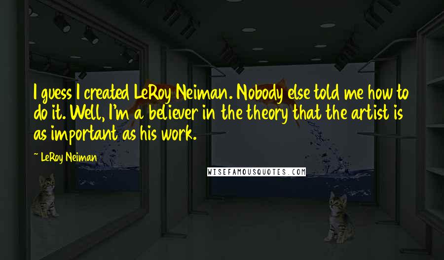 LeRoy Neiman Quotes: I guess I created LeRoy Neiman. Nobody else told me how to do it. Well, I'm a believer in the theory that the artist is as important as his work.