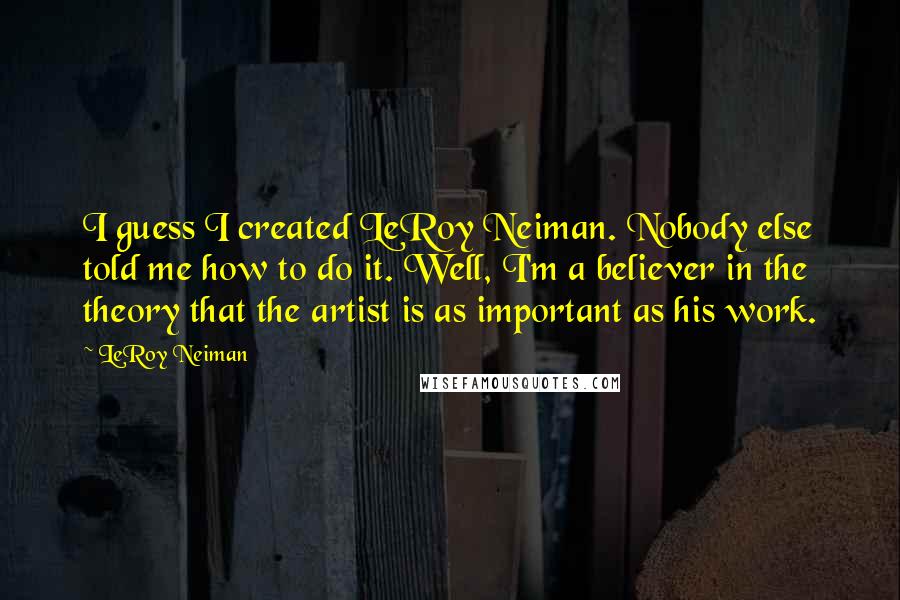 LeRoy Neiman Quotes: I guess I created LeRoy Neiman. Nobody else told me how to do it. Well, I'm a believer in the theory that the artist is as important as his work.