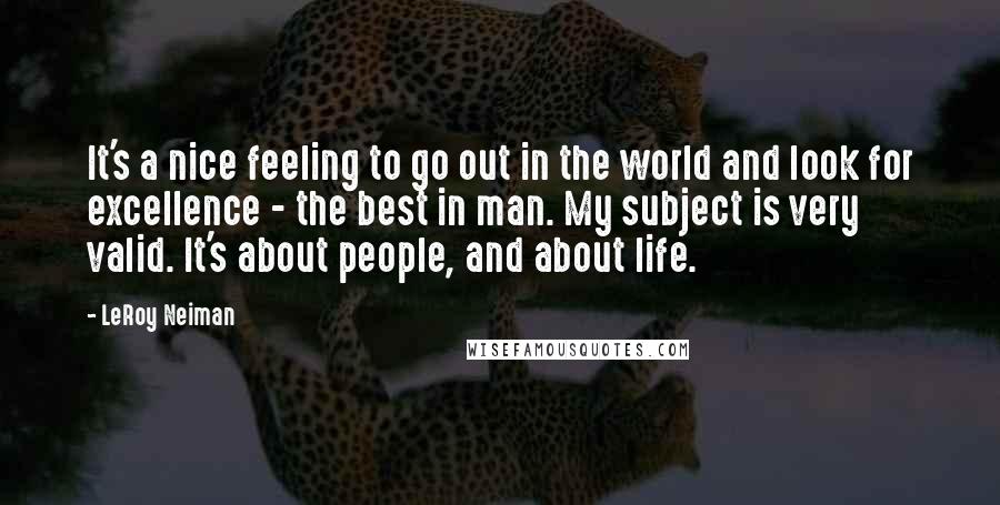 LeRoy Neiman Quotes: It's a nice feeling to go out in the world and look for excellence - the best in man. My subject is very valid. It's about people, and about life.