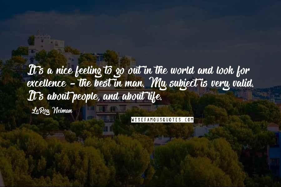 LeRoy Neiman Quotes: It's a nice feeling to go out in the world and look for excellence - the best in man. My subject is very valid. It's about people, and about life.