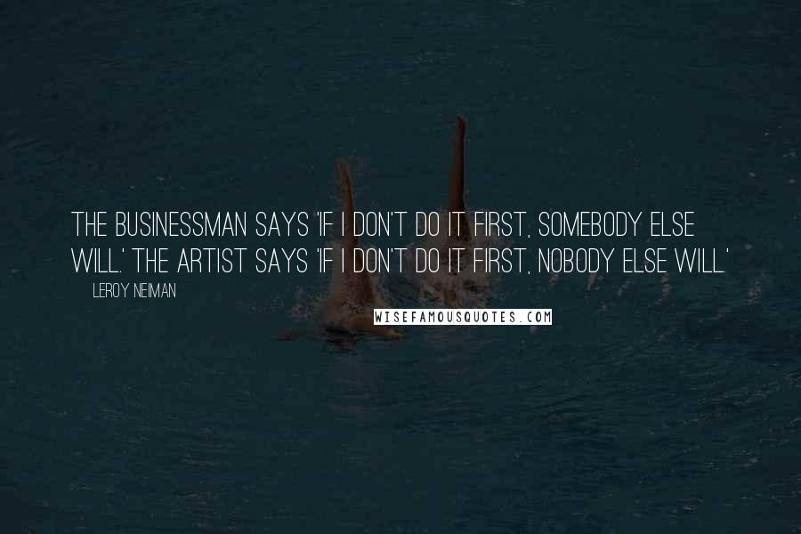 LeRoy Neiman Quotes: The businessman says 'If I don't do it first, somebody else will.' The artist says 'If I don't do it first, nobody else will.'