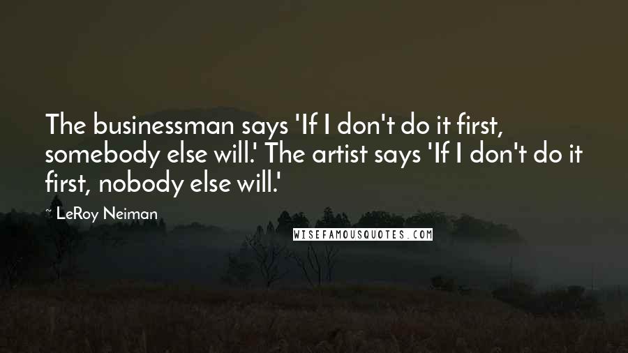 LeRoy Neiman Quotes: The businessman says 'If I don't do it first, somebody else will.' The artist says 'If I don't do it first, nobody else will.'