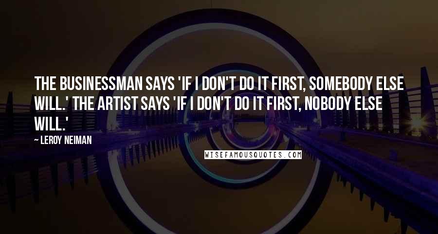 LeRoy Neiman Quotes: The businessman says 'If I don't do it first, somebody else will.' The artist says 'If I don't do it first, nobody else will.'