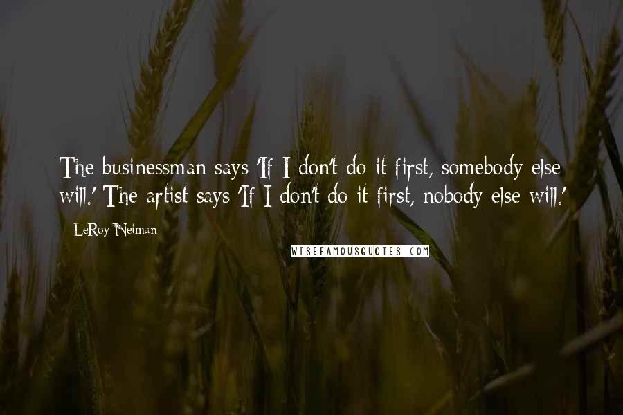 LeRoy Neiman Quotes: The businessman says 'If I don't do it first, somebody else will.' The artist says 'If I don't do it first, nobody else will.'