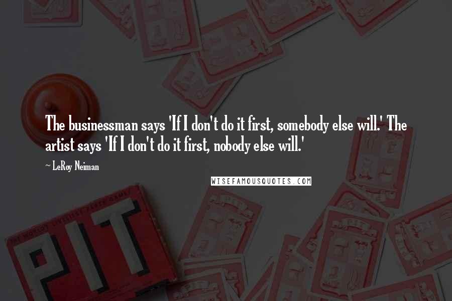 LeRoy Neiman Quotes: The businessman says 'If I don't do it first, somebody else will.' The artist says 'If I don't do it first, nobody else will.'