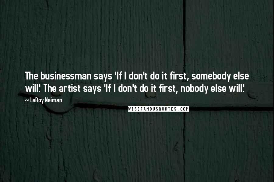 LeRoy Neiman Quotes: The businessman says 'If I don't do it first, somebody else will.' The artist says 'If I don't do it first, nobody else will.'