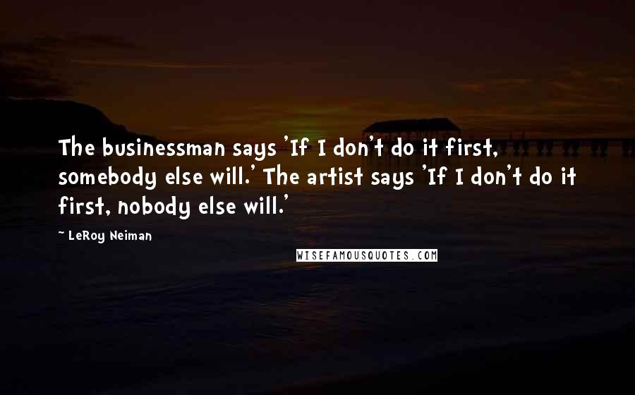 LeRoy Neiman Quotes: The businessman says 'If I don't do it first, somebody else will.' The artist says 'If I don't do it first, nobody else will.'