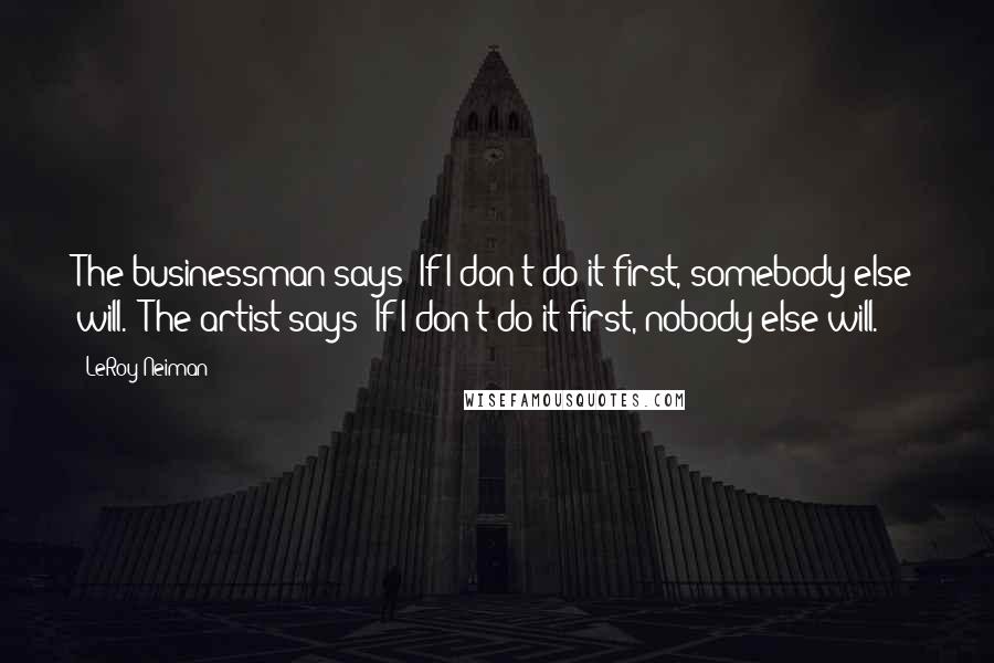 LeRoy Neiman Quotes: The businessman says 'If I don't do it first, somebody else will.' The artist says 'If I don't do it first, nobody else will.'