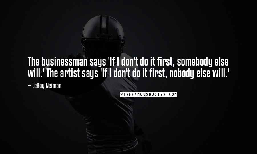 LeRoy Neiman Quotes: The businessman says 'If I don't do it first, somebody else will.' The artist says 'If I don't do it first, nobody else will.'