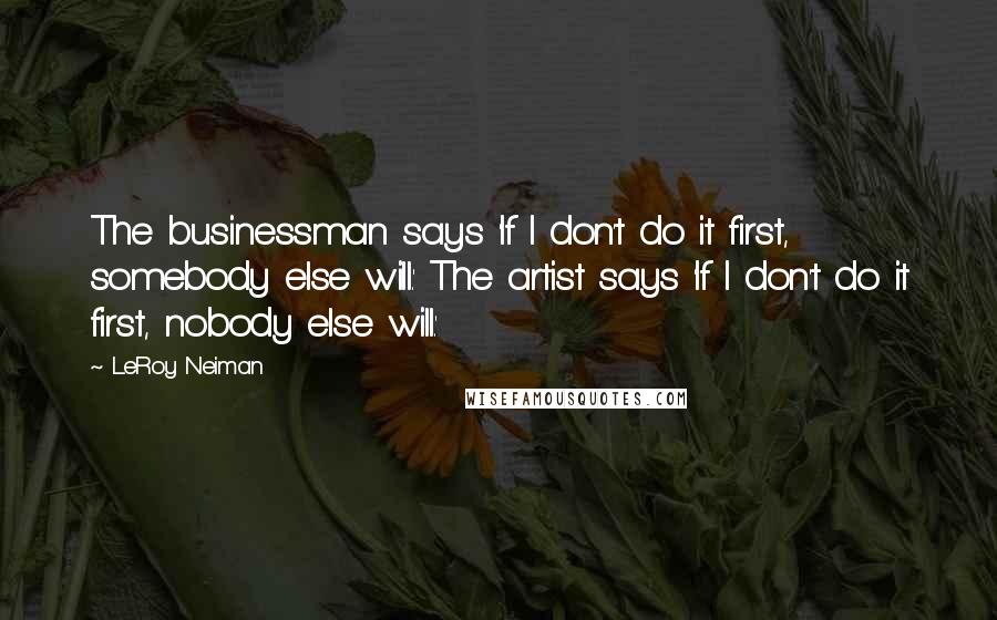 LeRoy Neiman Quotes: The businessman says 'If I don't do it first, somebody else will.' The artist says 'If I don't do it first, nobody else will.'