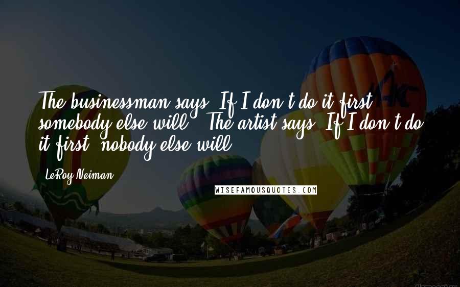LeRoy Neiman Quotes: The businessman says 'If I don't do it first, somebody else will.' The artist says 'If I don't do it first, nobody else will.'