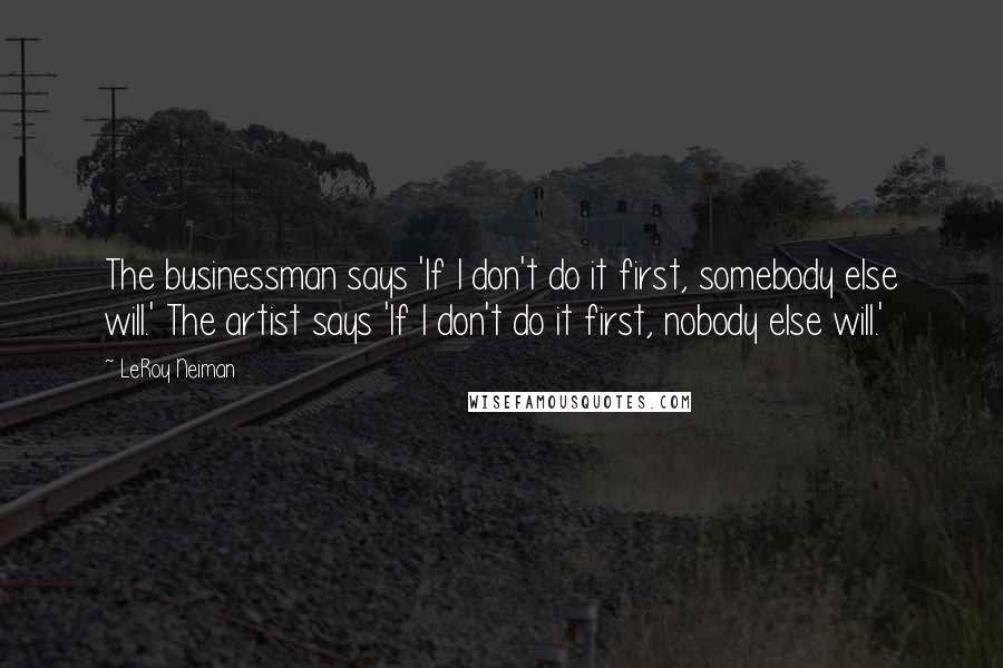 LeRoy Neiman Quotes: The businessman says 'If I don't do it first, somebody else will.' The artist says 'If I don't do it first, nobody else will.'